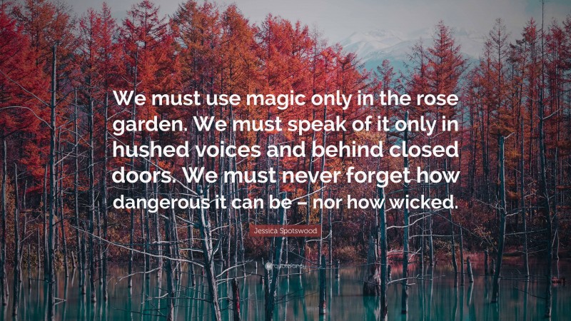 Jessica Spotswood Quote: “We must use magic only in the rose garden. We must speak of it only in hushed voices and behind closed doors. We must never forget how dangerous it can be – nor how wicked.”