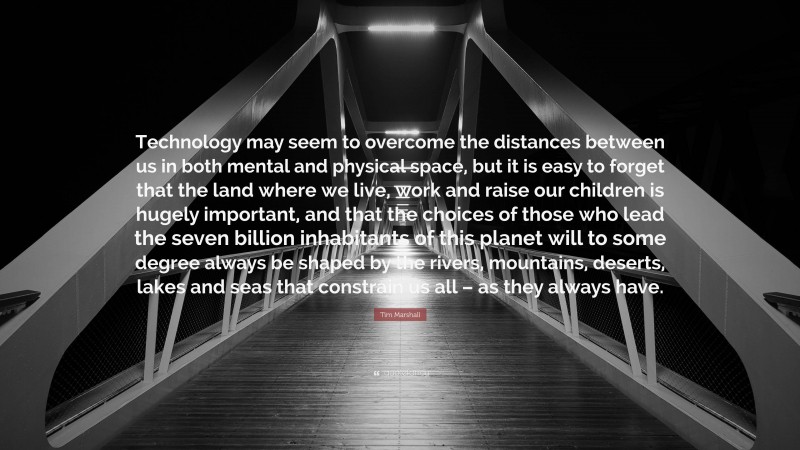 Tim Marshall Quote: “Technology may seem to overcome the distances between us in both mental and physical space, but it is easy to forget that the land where we live, work and raise our children is hugely important, and that the choices of those who lead the seven billion inhabitants of this planet will to some degree always be shaped by the rivers, mountains, deserts, lakes and seas that constrain us all – as they always have.”