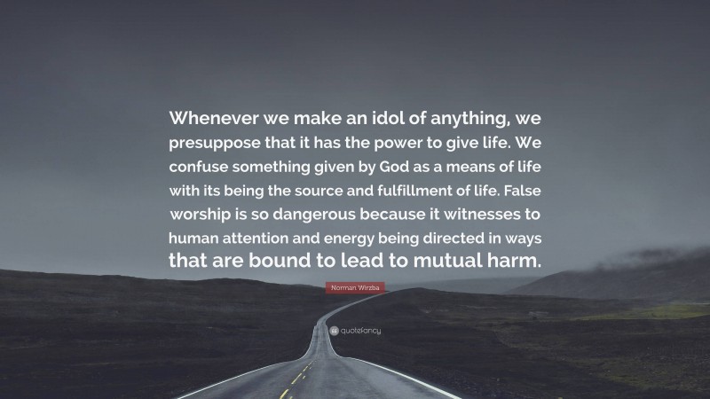 Norman Wirzba Quote: “Whenever we make an idol of anything, we presuppose that it has the power to give life. We confuse something given by God as a means of life with its being the source and fulfillment of life. False worship is so dangerous because it witnesses to human attention and energy being directed in ways that are bound to lead to mutual harm.”
