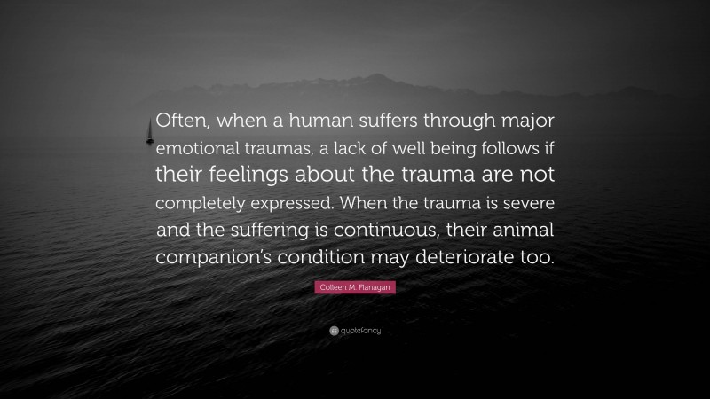 Colleen M. Flanagan Quote: “Often, when a human suffers through major emotional traumas, a lack of well being follows if their feelings about the trauma are not completely expressed. When the trauma is severe and the suffering is continuous, their animal companion’s condition may deteriorate too.”