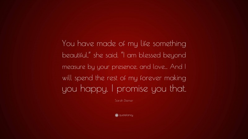 Sarah Diemer Quote: “You have made of my life something beautiful,” she said. “I am blessed beyond measure by your presence, and love... And I will spend the rest of my forever making you happy. I promise you that.”