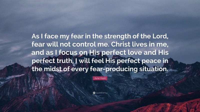 June Hunt Quote: “As I face my fear in the strength of the Lord, fear will not control me. Christ lives in me, and as I focus on His perfect love and His perfect truth, I will feel His perfect peace in the midst of every fear-producing situation.”