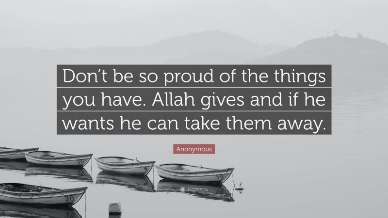 Anonymous Quote: “Don’t be so proud of the things you have. Allah gives and if he wants he can take them away.”