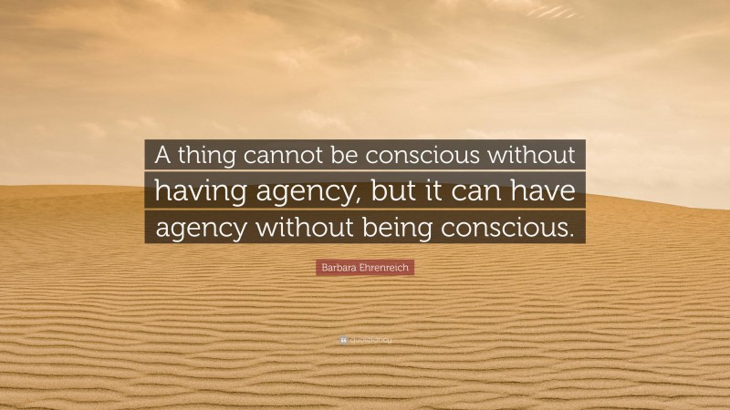 Barbara Ehrenreich Quote: “A thing cannot be conscious without having agency, but it can have agency without being conscious.”