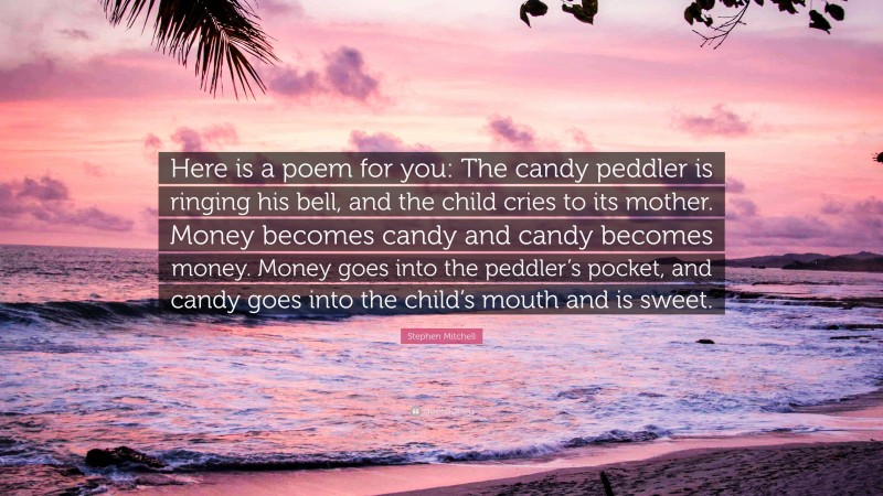 Stephen Mitchell Quote: “Here is a poem for you: The candy peddler is ringing his bell, and the child cries to its mother. Money becomes candy and candy becomes money. Money goes into the peddler’s pocket, and candy goes into the child’s mouth and is sweet.”