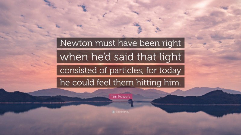 Tim Powers Quote: “Newton must have been right when he’d said that light consisted of particles, for today he could feel them hitting him.”
