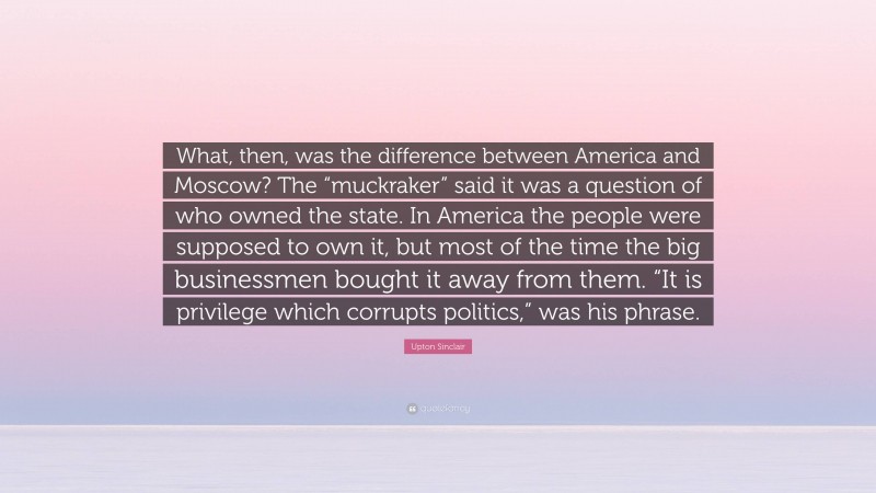 Upton Sinclair Quote: “What, then, was the difference between America and Moscow? The “muckraker” said it was a question of who owned the state. In America the people were supposed to own it, but most of the time the big businessmen bought it away from them. “It is privilege which corrupts politics,” was his phrase.”