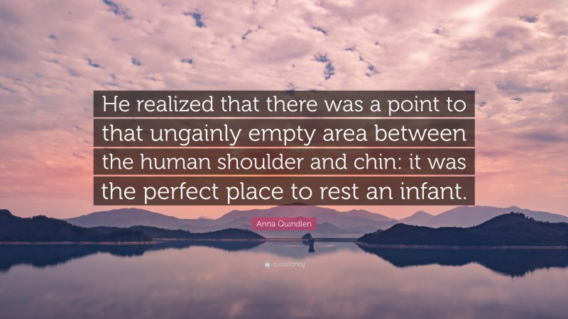 Anna Quindlen Quote: “He realized that there was a point to that ungainly empty area between the human shoulder and chin: it was the perfect place to rest an infant.”