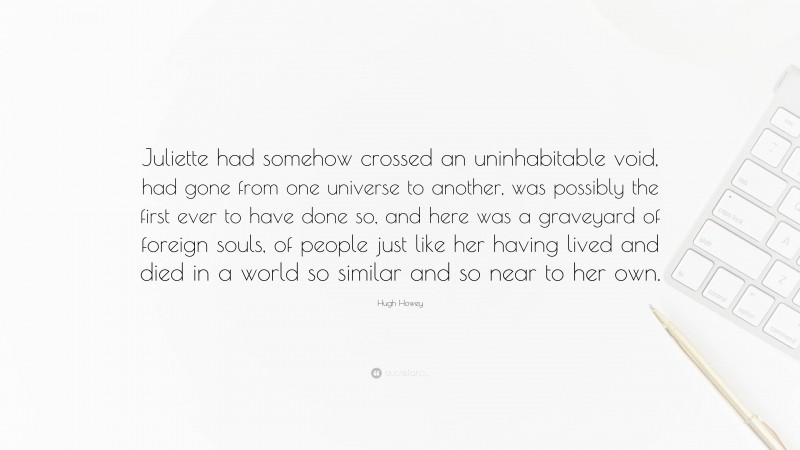 Hugh Howey Quote: “Juliette had somehow crossed an uninhabitable void, had gone from one universe to another, was possibly the first ever to have done so, and here was a graveyard of foreign souls, of people just like her having lived and died in a world so similar and so near to her own.”