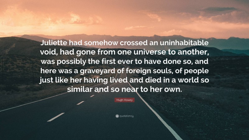 Hugh Howey Quote: “Juliette had somehow crossed an uninhabitable void, had gone from one universe to another, was possibly the first ever to have done so, and here was a graveyard of foreign souls, of people just like her having lived and died in a world so similar and so near to her own.”
