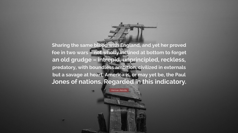 Herman Melville Quote: “Sharing the same blood with England, and yet her proved foe in two wars – not wholly inclined at bottom to forget an old grudge – intrepid, unprincipled, reckless, predatory, with boundless ambition, civilized in externals but a savage at heart, America is, or may yet be, the Paul Jones of nations. Regarded in this indicatory.”