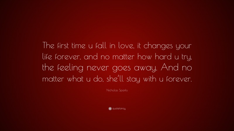 Nicholas Sparks Quote: “The first time u fall in love, it changes your life forever, and no matter how hard u try, the feeling never goes away. And no matter what u do, she’ll stay with u forever.”