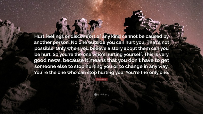 Byron Katie Quote: “Hurt feelings or discomfort of any kind cannot be caused by another person. No one outside you can hurt you. That’s not possible. Only when you believe a story about them can you be hurt. So you’re the one who’s hurting yourself. This is very good news, because it means that you don’t have to get someone else to stop hurting you or to change in any way. You’re the one who can stop hurting you. You’re the only one.”