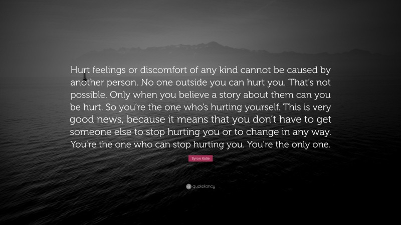 Byron Katie Quote: “Hurt feelings or discomfort of any kind cannot be caused by another person. No one outside you can hurt you. That’s not possible. Only when you believe a story about them can you be hurt. So you’re the one who’s hurting yourself. This is very good news, because it means that you don’t have to get someone else to stop hurting you or to change in any way. You’re the one who can stop hurting you. You’re the only one.”