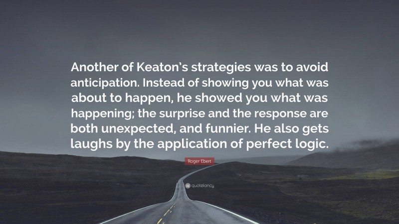 Roger Ebert Quote: “Another of Keaton’s strategies was to avoid anticipation. Instead of showing you what was about to happen, he showed you what was happening; the surprise and the response are both unexpected, and funnier. He also gets laughs by the application of perfect logic.”