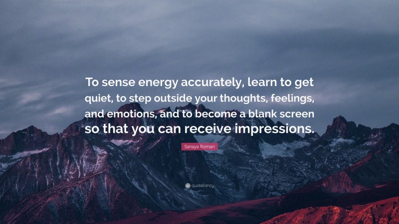 Sanaya Roman Quote: “To sense energy accurately, learn to get quiet, to step outside your thoughts, feelings, and emotions, and to become a blank screen so that you can receive impressions.”