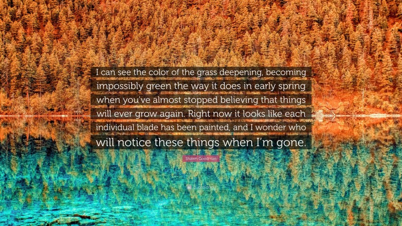 Shawn Goodman Quote: “I can see the color of the grass deepening, becoming impossibly green the way it does in early spring when you’ve almost stopped believing that things will ever grow again. Right now it looks like each individual blade has been painted, and I wonder who will notice these things when I’m gone.”