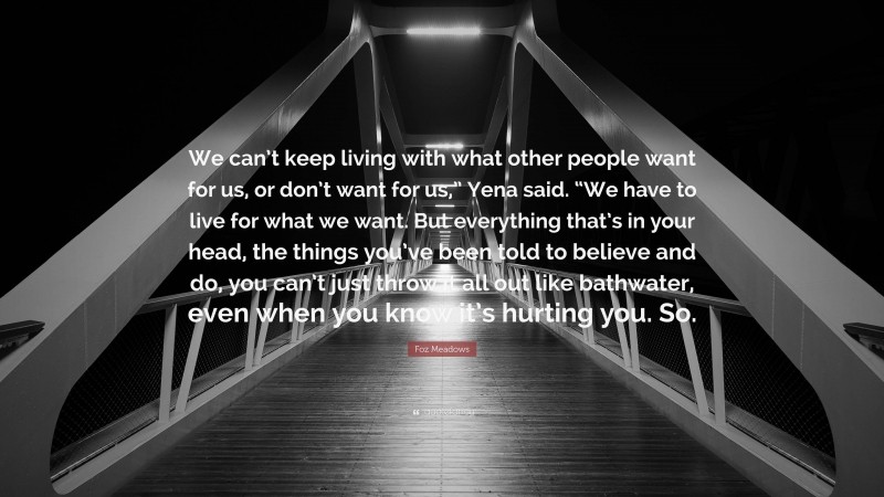 Foz Meadows Quote: “We can’t keep living with what other people want for us, or don’t want for us,” Yena said. “We have to live for what we want. But everything that’s in your head, the things you’ve been told to believe and do, you can’t just throw it all out like bathwater, even when you know it’s hurting you. So.”