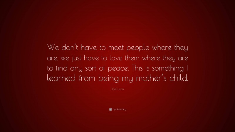 Jodi Livon Quote: “We don’t have to meet people where they are, we just have to love them where they are to find any sort of peace. This is something I learned from being my mother’s child.”