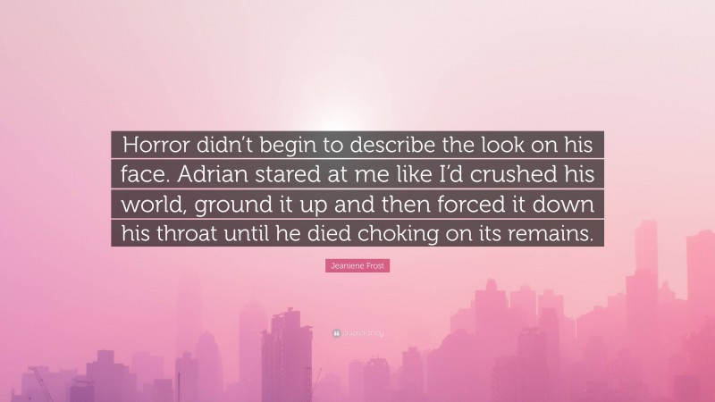 Jeaniene Frost Quote: “Horror didn’t begin to describe the look on his face. Adrian stared at me like I’d crushed his world, ground it up and then forced it down his throat until he died choking on its remains.”