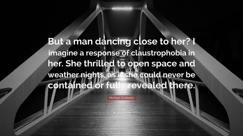 Michael Ondaatje Quote: “But a man dancing close to her? I imagine a response of claustrophobia in her. She thrilled to open space and weather nights, as if she could never be contained or fully revealed there.”