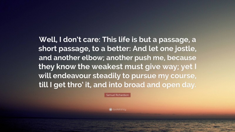 Samuel Richardson Quote: “Well, I don’t care: This life is but a passage, a short passage, to a better: And let one jostle, and another elbow; another push me, because they know the weakest must give way; yet I will endeavour steadily to pursue my course, till I get thro’ it, and into broad and open day.”