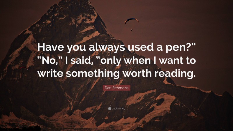 Dan Simmons Quote: “Have you always used a pen?” “No,” I said, “only when I want to write something worth reading.”
