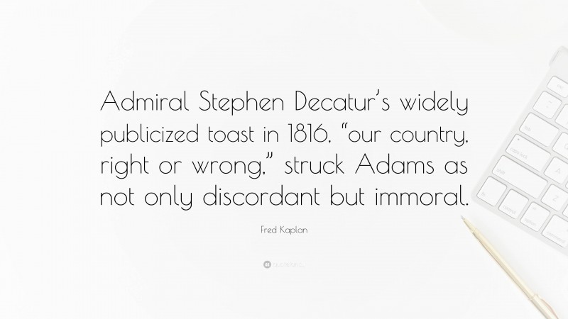 Fred Kaplan Quote: “Admiral Stephen Decatur’s widely publicized toast in 1816, “our country, right or wrong,” struck Adams as not only discordant but immoral.”