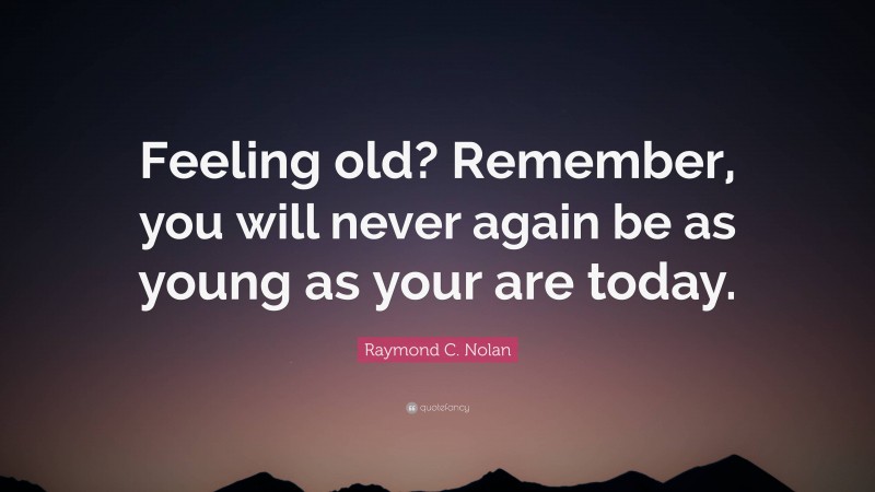 Raymond C. Nolan Quote: “Feeling old? Remember, you will never again be as young as your are today.”