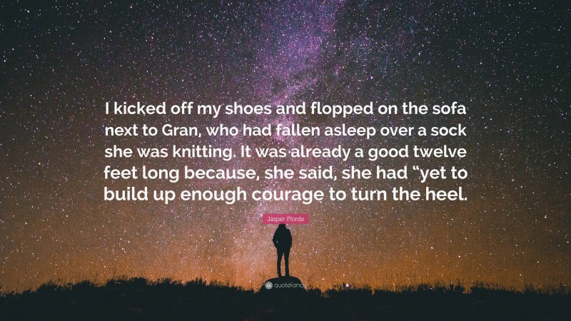Jasper Fforde Quote: “I kicked off my shoes and flopped on the sofa next to Gran, who had fallen asleep over a sock she was knitting. It was already a good twelve feet long because, she said, she had “yet to build up enough courage to turn the heel.”