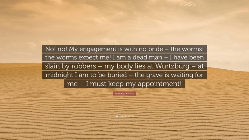 Washington Irving Quote: “No! no! My engagement is with no bride – the worms! the worms expect me! I am a dead man – I have been slain by robbers – my body lies at Wurtzburg – at midnight I am to be buried – the grave is waiting for me – I must keep my appointment!”