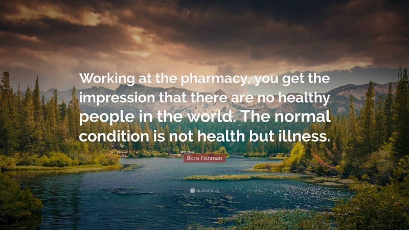 Boris Fishman Quote: “Working at the pharmacy, you get the impression that there are no healthy people in the world. The normal condition is not health but illness.”