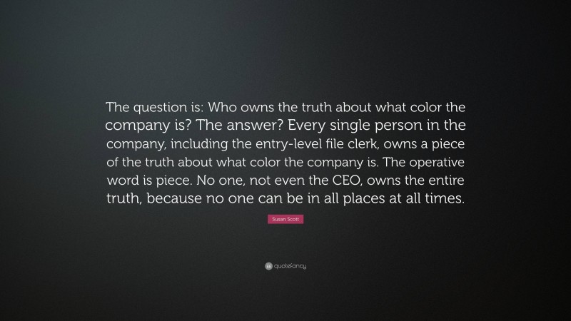 Susan Scott Quote: “The question is: Who owns the truth about what color the company is? The answer? Every single person in the company, including the entry-level file clerk, owns a piece of the truth about what color the company is. The operative word is piece. No one, not even the CEO, owns the entire truth, because no one can be in all places at all times.”