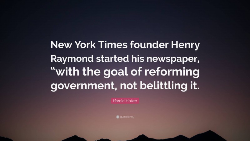 Harold Holzer Quote: “New York Times founder Henry Raymond started his newspaper, “with the goal of reforming government, not belittling it.”