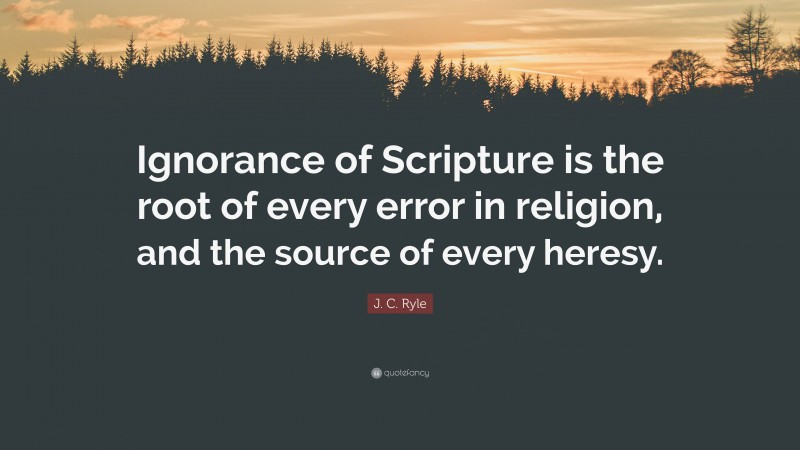 J. C. Ryle Quote: “Ignorance of Scripture is the root of every error in religion, and the source of every heresy.”