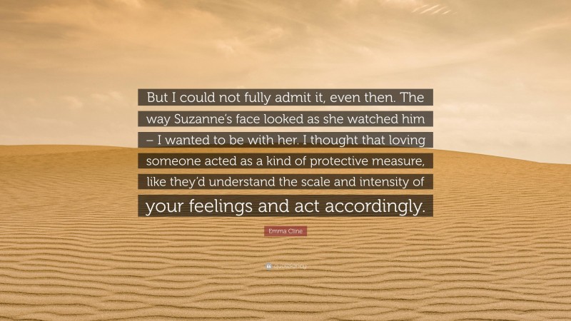 Emma Cline Quote: “But I could not fully admit it, even then. The way Suzanne’s face looked as she watched him – I wanted to be with her. I thought that loving someone acted as a kind of protective measure, like they’d understand the scale and intensity of your feelings and act accordingly.”