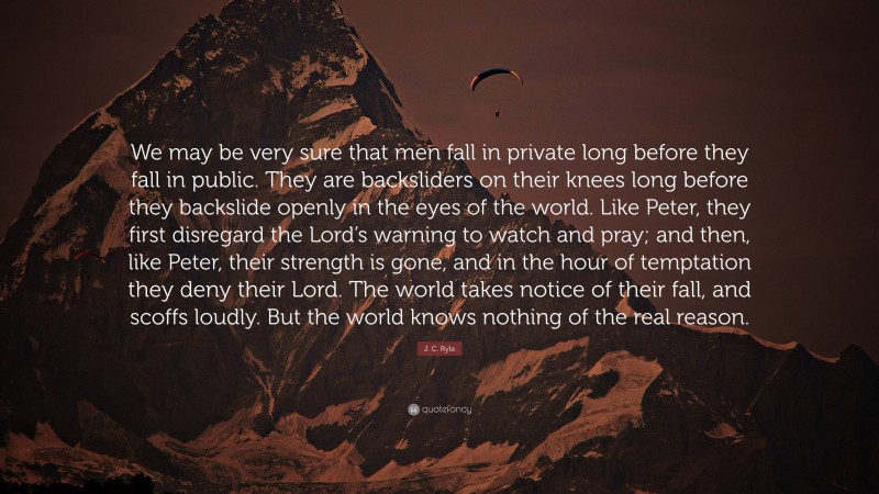 J. C. Ryle Quote: “We may be very sure that men fall in private long before they fall in public. They are backsliders on their knees long before they backslide openly in the eyes of the world. Like Peter, they first disregard the Lord’s warning to watch and pray; and then, like Peter, their strength is gone, and in the hour of temptation they deny their Lord. The world takes notice of their fall, and scoffs loudly. But the world knows nothing of the real reason.”