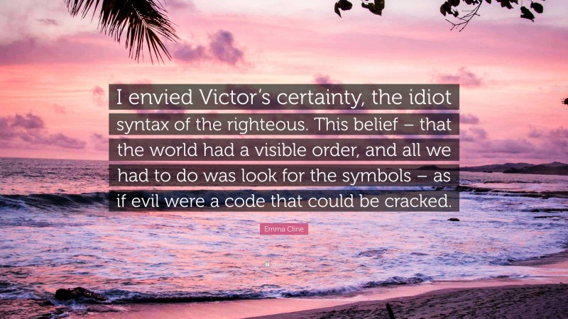 Emma Cline Quote: “I envied Victor’s certainty, the idiot syntax of the righteous. This belief – that the world had a visible order, and all we had to do was look for the symbols – as if evil were a code that could be cracked.”