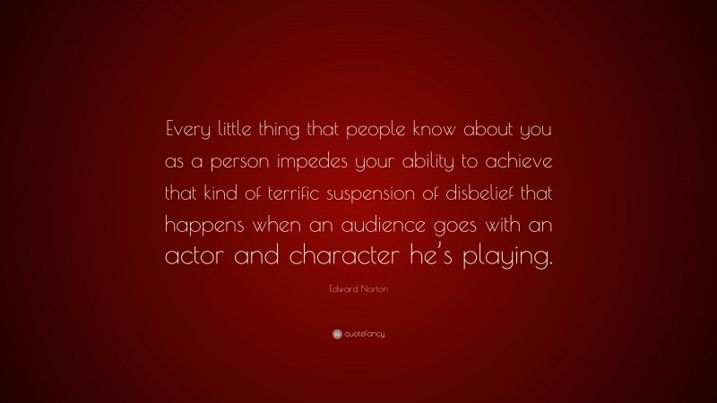 Edward Norton Quote: “Every little thing that people know about you as a person impedes your ability to achieve that kind of terrific suspension of disbelief that happens when an audience goes with an actor and character he’s playing.”