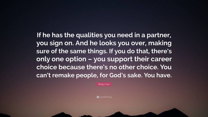 Robyn Carr Quote: “If he has the qualities you need in a partner, you sign on. And he looks you over, making sure of the same things. If you do that, there’s only one option – you support their career choice because there’s no other choice. You can’t remake people, for God’s sake. You have.”