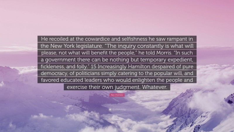 Ron Chernow Quote: “He recoiled at the cowardice and selfishness he saw rampant in the New York legislature. “The inquiry constantly is what will please, not what will benefit the people,” he told Morris. “In such a government there can be nothing but temporary expedient, fickleness, and folly.” 15 Increasingly Hamilton despaired of pure democracy, of politicians simply catering to the popular will, and favored educated leaders who would enlighten the people and exercise their own judgment. Whatever.”