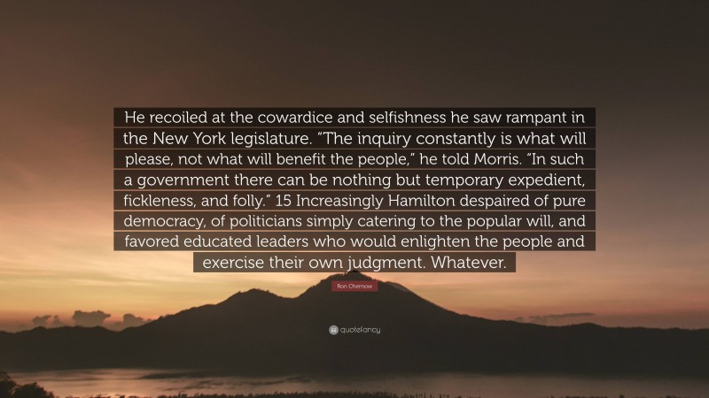 Ron Chernow Quote: “He recoiled at the cowardice and selfishness he saw rampant in the New York legislature. “The inquiry constantly is what will please, not what will benefit the people,” he told Morris. “In such a government there can be nothing but temporary expedient, fickleness, and folly.” 15 Increasingly Hamilton despaired of pure democracy, of politicians simply catering to the popular will, and favored educated leaders who would enlighten the people and exercise their own judgment. Whatever.”