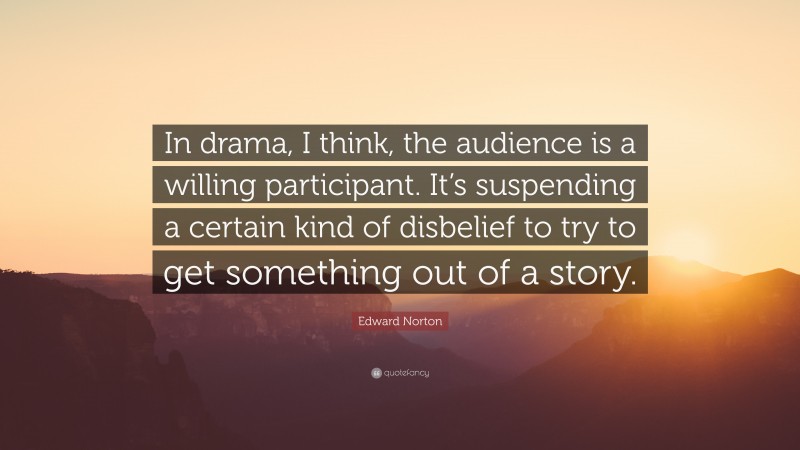 Edward Norton Quote: “In drama, I think, the audience is a willing participant. It’s suspending a certain kind of disbelief to try to get something out of a story.”