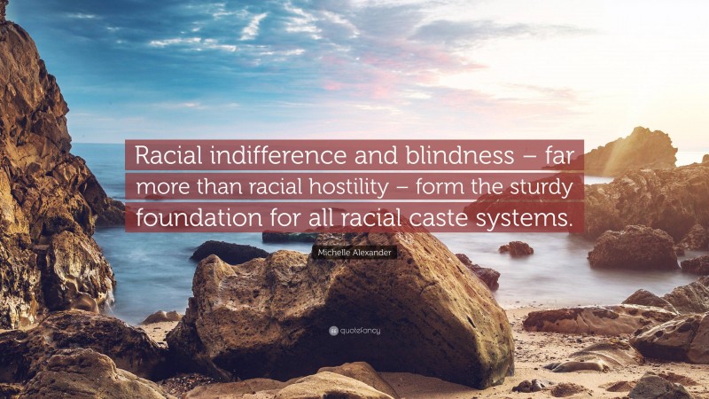 Michelle Alexander Quote: “Racial indifference and blindness – far more than racial hostility – form the sturdy foundation for all racial caste systems.”