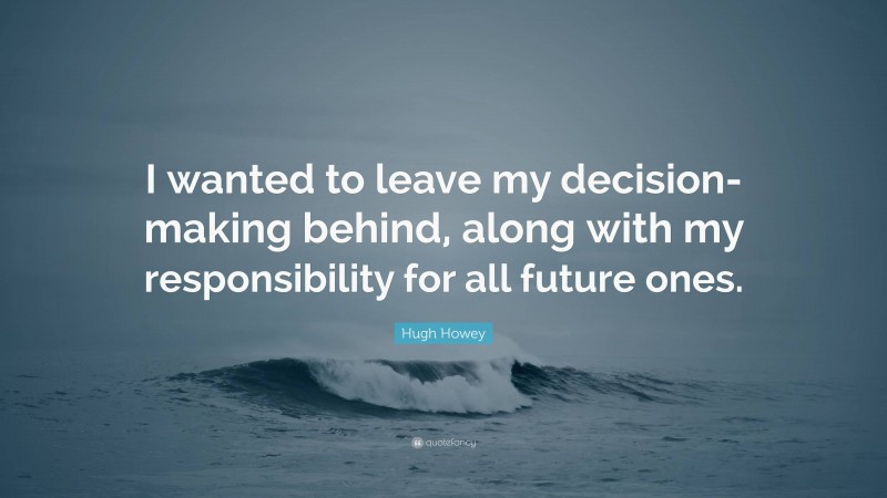 Hugh Howey Quote: “I wanted to leave my decision-making behind, along with my responsibility for all future ones.”