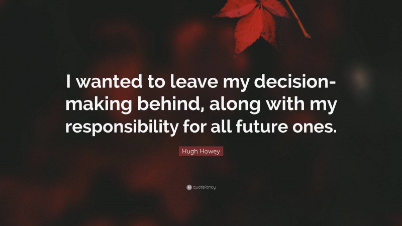 Hugh Howey Quote: “I wanted to leave my decision-making behind, along with my responsibility for all future ones.”