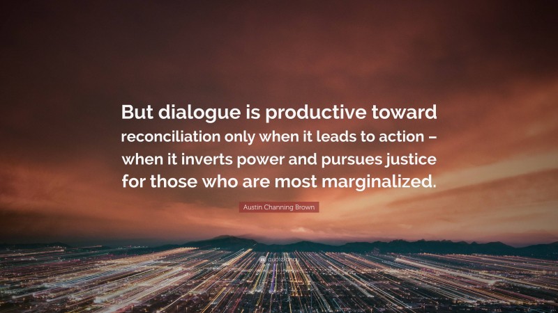 Austin Channing Brown Quote: “But dialogue is productive toward reconciliation only when it leads to action – when it inverts power and pursues justice for those who are most marginalized.”