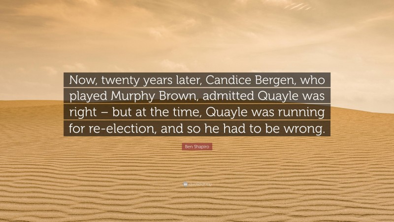 Ben Shapiro Quote: “Now, twenty years later, Candice Bergen, who played Murphy Brown, admitted Quayle was right – but at the time, Quayle was running for re-election, and so he had to be wrong.”