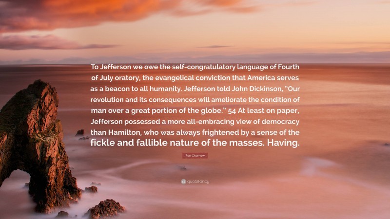 Ron Chernow Quote: “To Jefferson we owe the self-congratulatory language of Fourth of July oratory, the evangelical conviction that America serves as a beacon to all humanity. Jefferson told John Dickinson, “Our revolution and its consequences will ameliorate the condition of man over a great portion of the globe.” 54 At least on paper, Jefferson possessed a more all-embracing view of democracy than Hamilton, who was always frightened by a sense of the fickle and fallible nature of the masses. Having.”