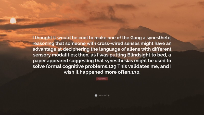 Peter Watts Quote: “I thought it would be cool to make one of the Gang a synesthete, reasoning that someone with cross-wired senses might have an advantage at deciphering the language of aliens with different sensory modalities; then, as I was putting Blindsight to bed, a paper appeared suggesting that synesthesias might be used to solve formal cognitive problems.129 This validates me, and I wish it happened more often.130.”